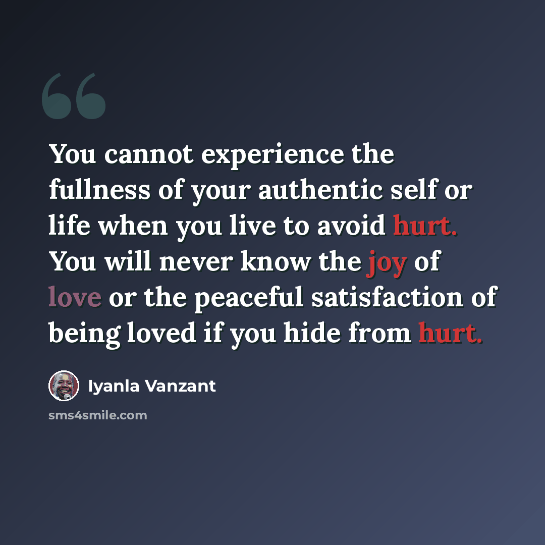 “You cannot experience the fullness of your authentic self or life when you live to avoid hurt. You will never know the joy of love or the peaceful satisfaction of being loved if you hide from hurt.” quote by Iyanla Vanzant