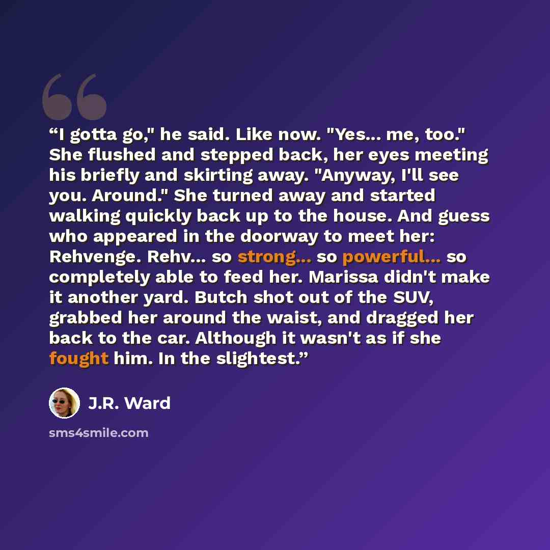 “I gotta go," he said. Like now. "Yes... me, too." She flushed and stepped back, her eyes meeting his briefly and skirting away. "Anyway, I'll see you. Around." She turned away and started walking quickly back up to the house. And guess who appeared in the doorway to meet her: Rehvenge. Rehv... so…” quote by J.R. Ward