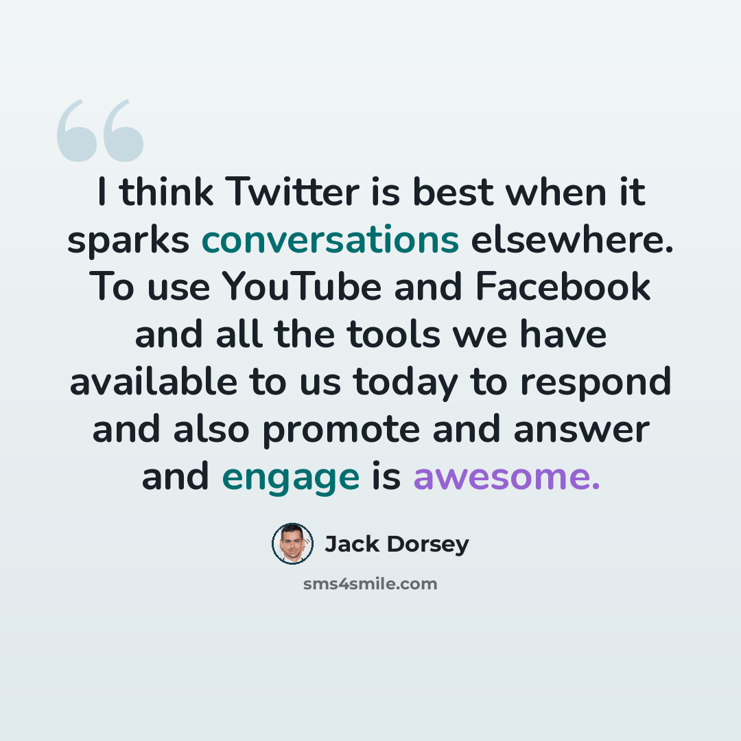 “I think Twitter is best when it sparks conversations elsewhere. To use YouTube and Facebook and all the tools we have available to us today to respond and also promote and answer and engage is awesome.” quote by Jack Dorsey
