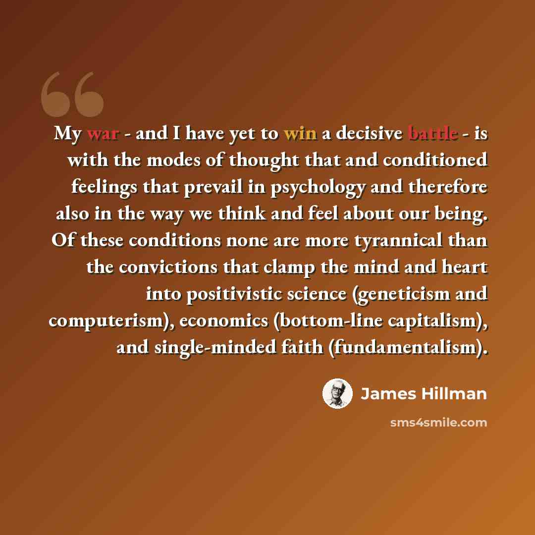 “My war - and I have yet to win a decisive battle - is with the modes of thought that and conditioned feelings that prevail in psychology and therefore also in the way we think and feel about our being. Of these conditions none are more tyrannical than the convictions that clamp the mind and heart…” quote by James Hillman