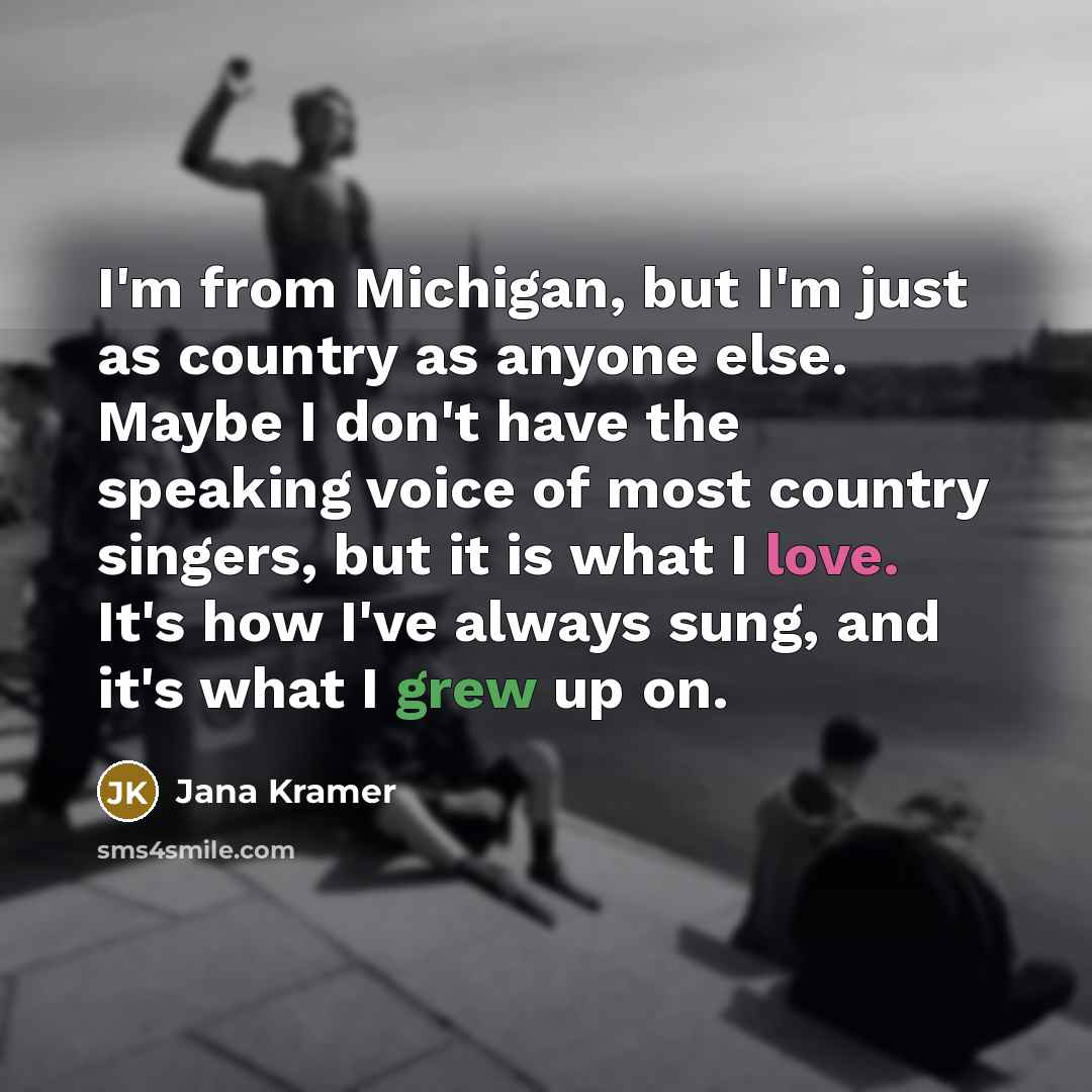 “I'm from Michigan, but I'm just as country as anyone else. Maybe I don't have the speaking voice of most country singers, but it is what I love. It's how I've always sung, and it's what I grew up on.” quote by Jana Kramer