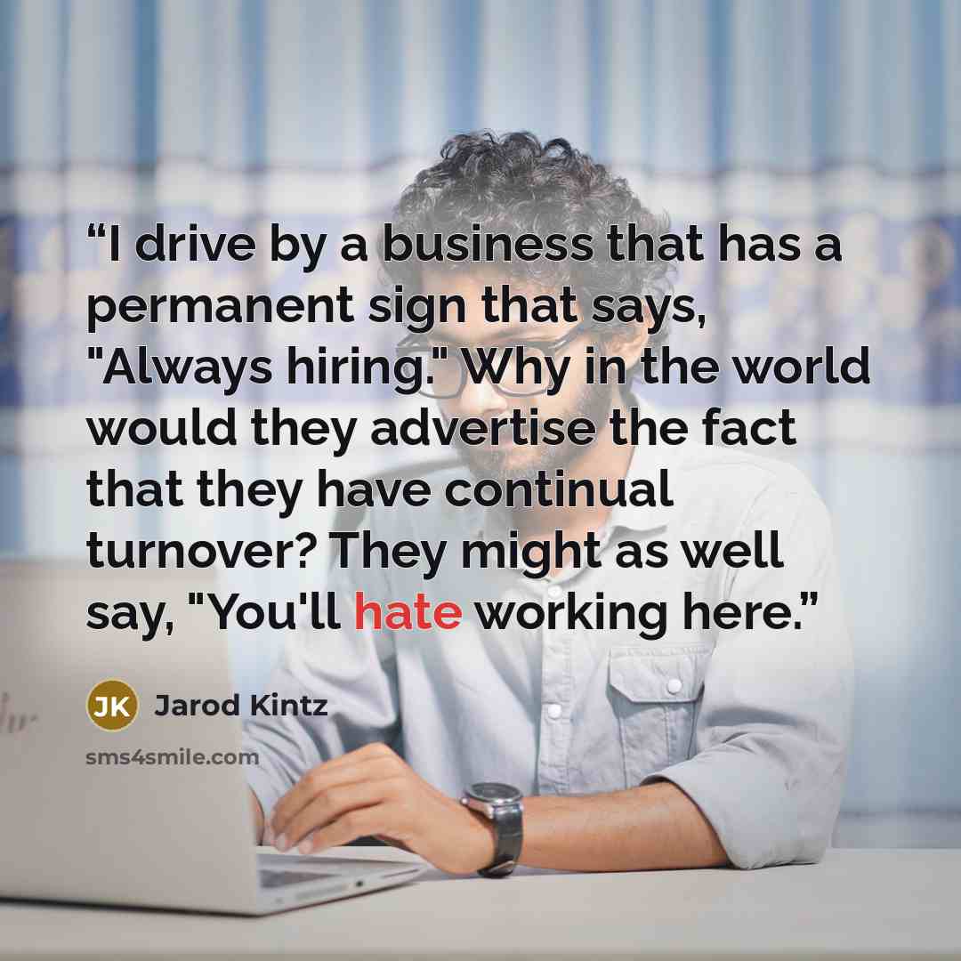 “I drive by a business that has a permanent sign that says, "Always hiring." Why in the world would they advertise the fact that they have continual turnover? They might as well say, "You'll hate working here.” quote by Jarod Kintz