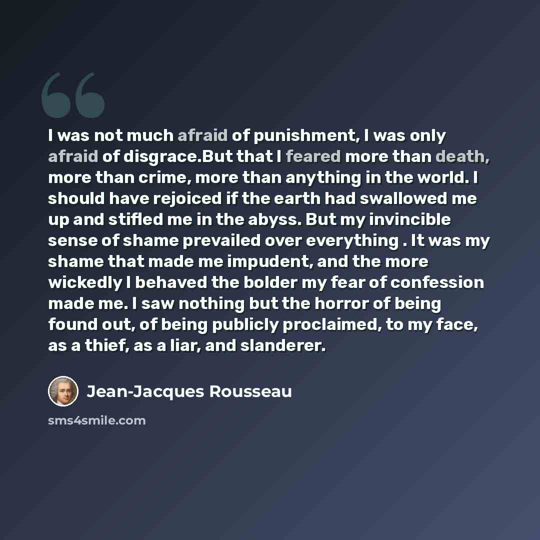 “I was not much afraid of punishment, I was only afraid of disgrace.But that I feared more than death, more than crime, more than anything in the world. I should have rejoiced if the earth had swallowed me up and stifled me in the abyss. But my invincible sense of shame prevailed over everything…” quote by Jean-Jacques Rousseau