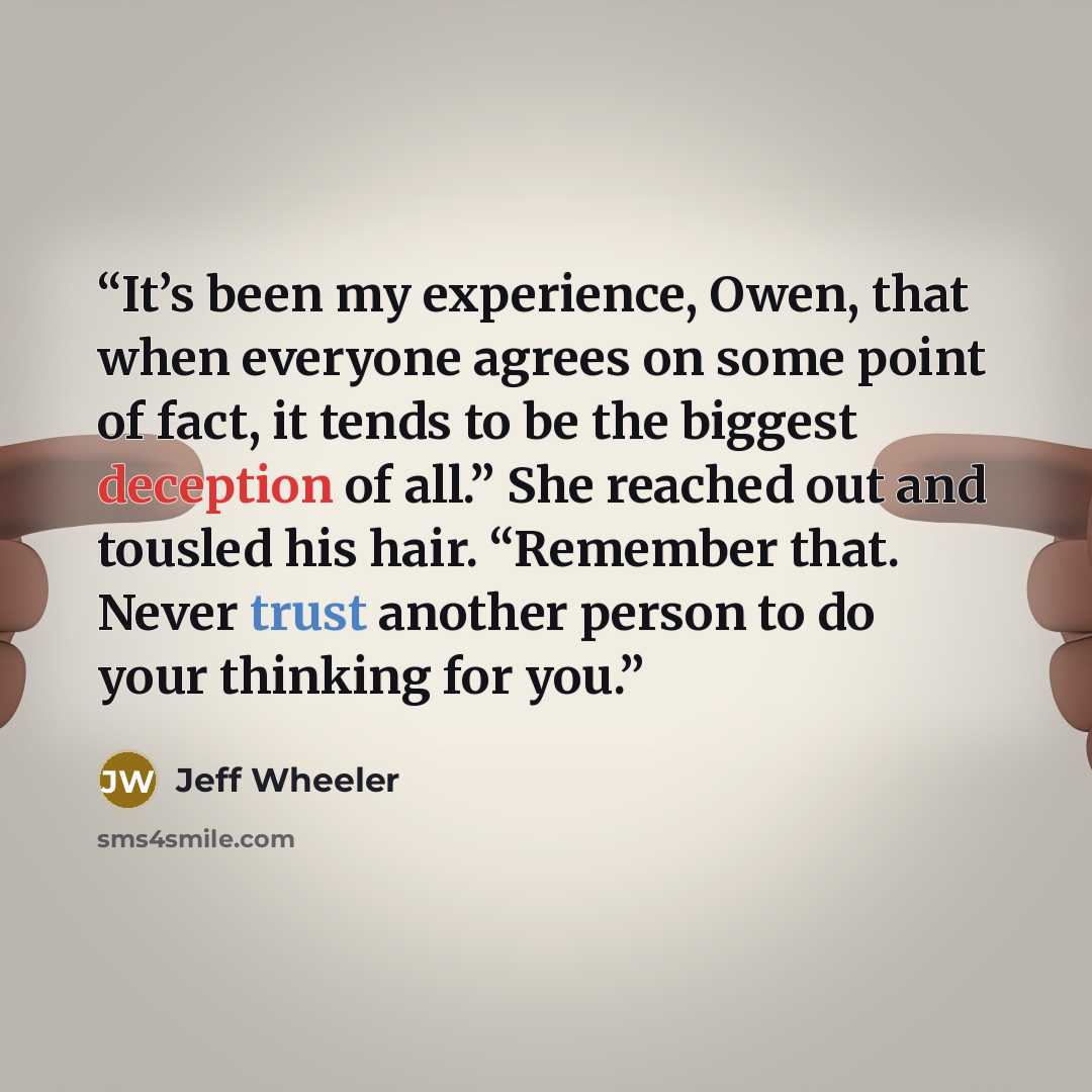 “It’s been my experience, Owen, that when everyone agrees on some point of fact, it tends to be the biggest deception of all.” She reached out and tousled his hair. “Remember that. Never trust another person to do your thinking for you.” quote by Jeff Wheeler