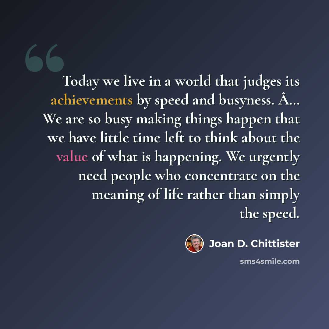 “Today we live in a world that judges its achievements by speed and busyness. Â… We are so busy making things happen that we have little time left to think about the value of what is happening. We urgently need people who concentrate on the meaning of life rather than simply the speed.” quote by Joan D. Chittister