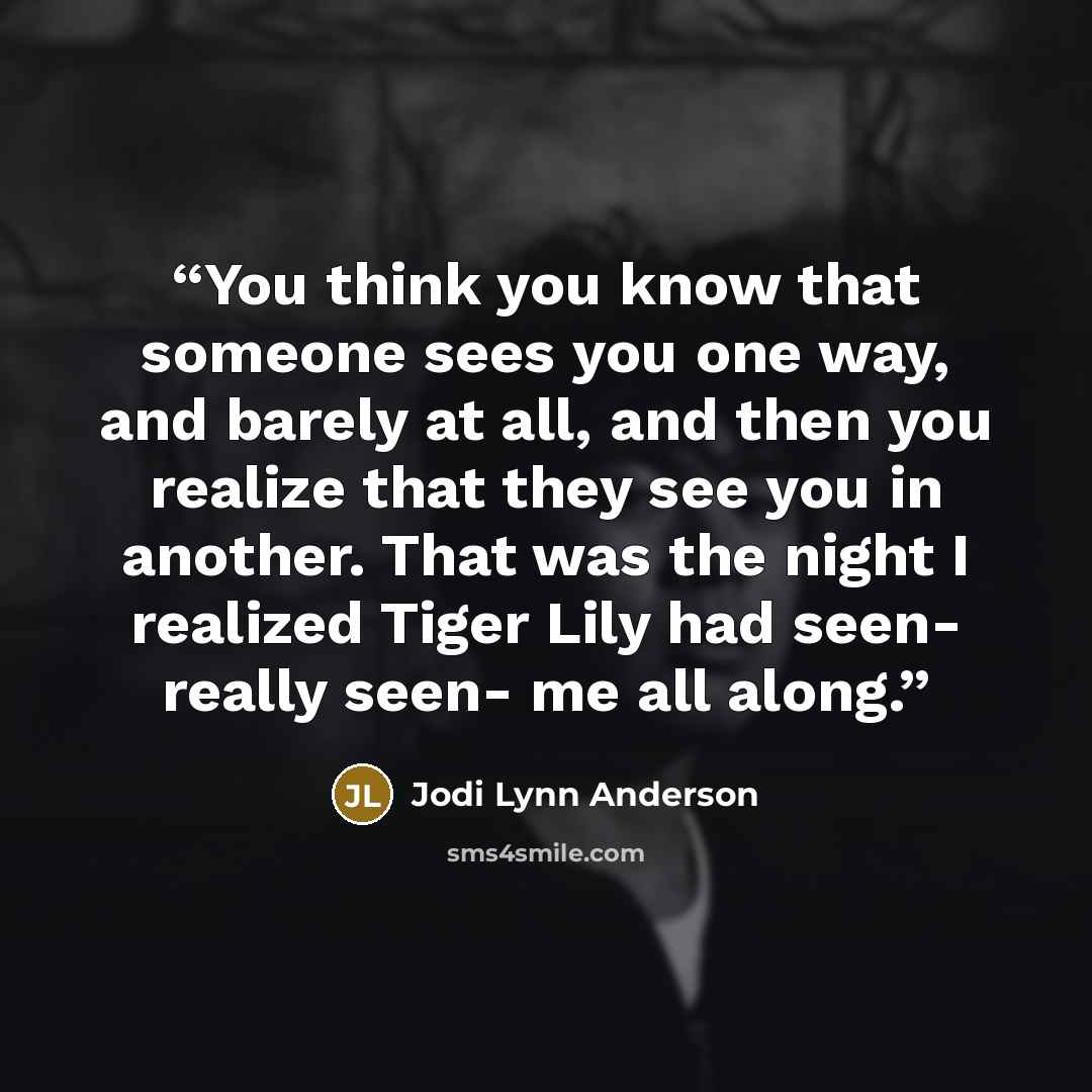 “You think you know that someone sees you one way, and barely at all, and then you realize that they see you in another. That was the night I realized Tiger Lily had seen- really seen- me all along.” quote by Jodi Lynn Anderson