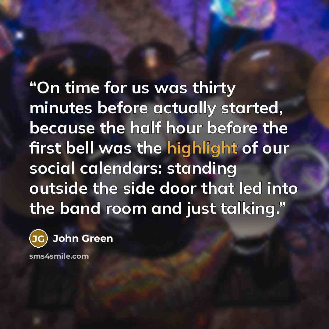“On time for us was thirty minutes before actually started, because the half hour before the first bell was the highlight of our social calendars: standing outside the side door that led into the band room and just talking.” quote by John Green