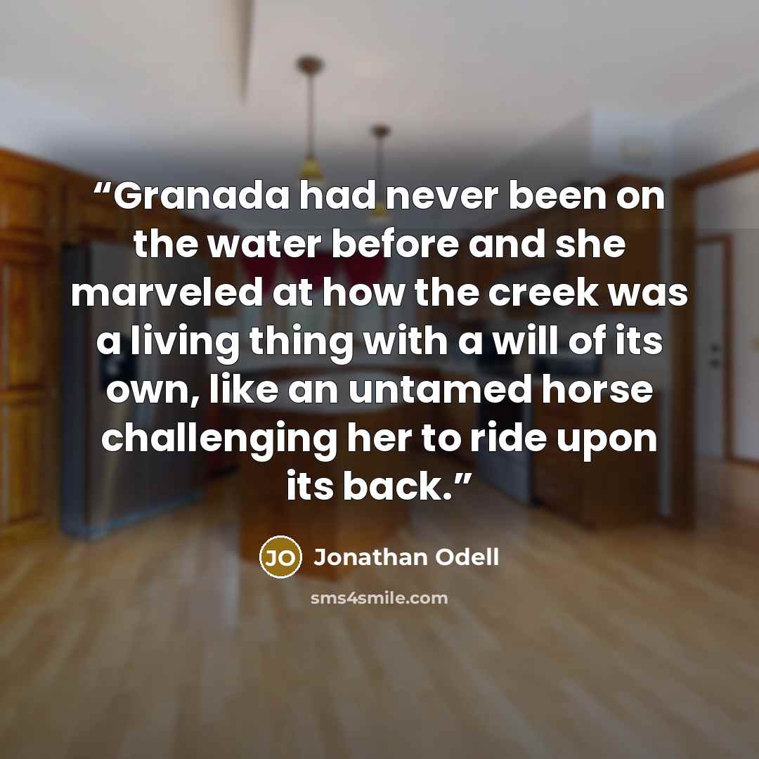 “Granada had never been on the water before and she marveled at how the creek was a living thing with a will of its own, like an untamed horse challenging her to ride upon its back.” quote by Jonathan Odell