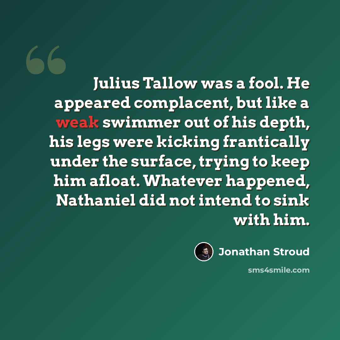 “Julius Tallow was a fool. He appeared complacent, but like a weak swimmer out of his depth, his legs were kicking frantically under the surface, trying to keep him afloat. Whatever happened, Nathaniel did not intend to sink with him.” quote by Jonathan Stroud