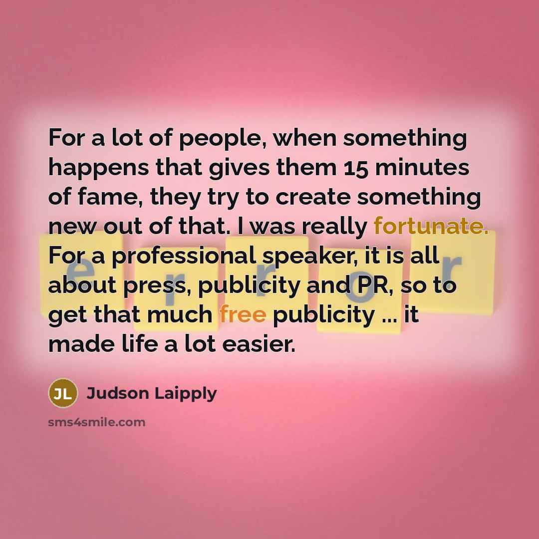 “For a lot of people, when something happens that gives them 15 minutes of fame, they try to create something new out of that. I was really fortunate. For a professional speaker, it is all about press, publicity and PR, so to get that much free publicity ... it made life a lot easier.” quote by Judson Laipply