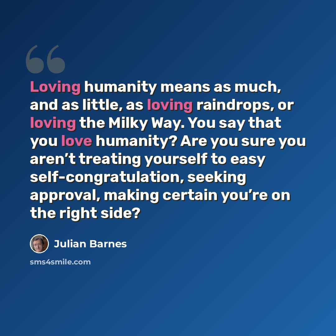 “Loving humanity means as much, and as little, as loving raindrops, or loving the Milky Way. You say that you love humanity? Are you sure you aren’t treating yourself to easy self-congratulation, seeking approval, making certain you’re on the right side?” quote by Julian Barnes