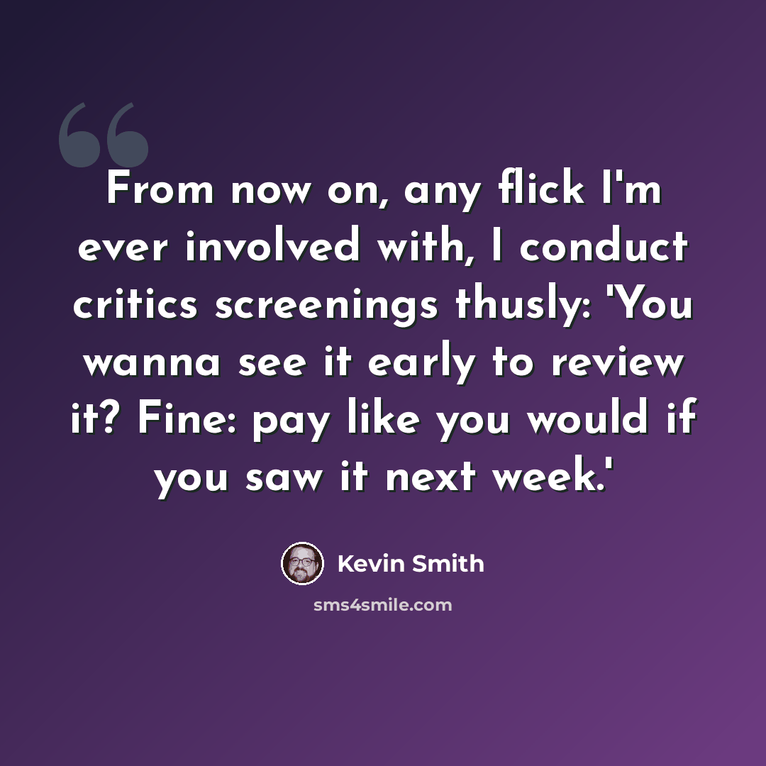 “From now on, any flick I'm ever involved with, I conduct critics screenings thusly: 'You wanna see it early to review it? Fine: pay like you would if you saw it next week.'” quote by Kevin Smith