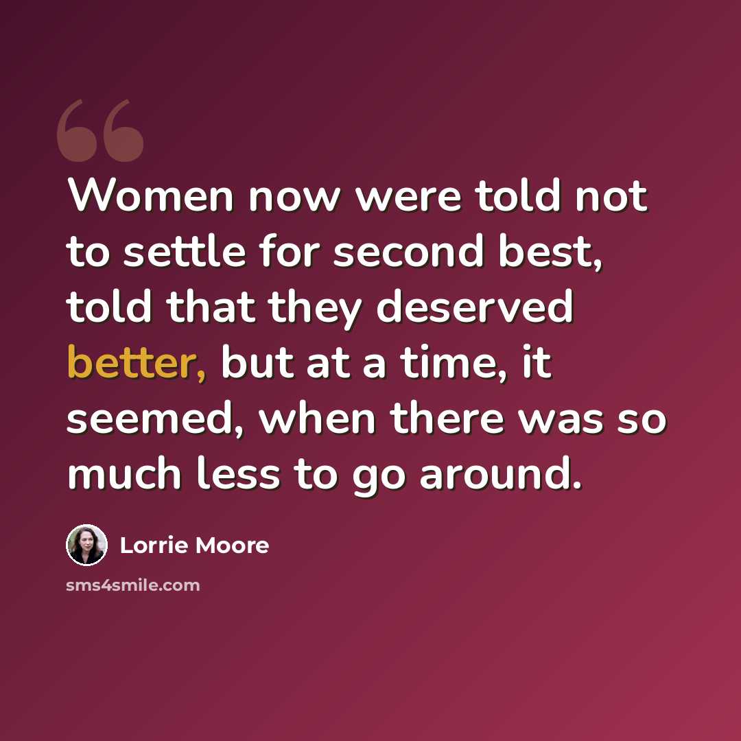 “Women now were told not to settle for second best, told that they deserved better, but at a time, it seemed, when there was so much less to go around.” quote by Lorrie Moore