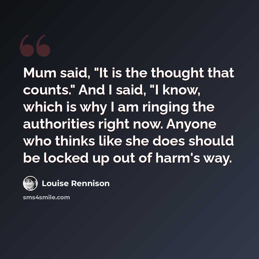“Mum said, "It is the thought that counts." And I said, "I know, which is why I am ringing the authorities right now. Anyone who thinks like she does should be locked up out of harm's way.” quote by Louise Rennison