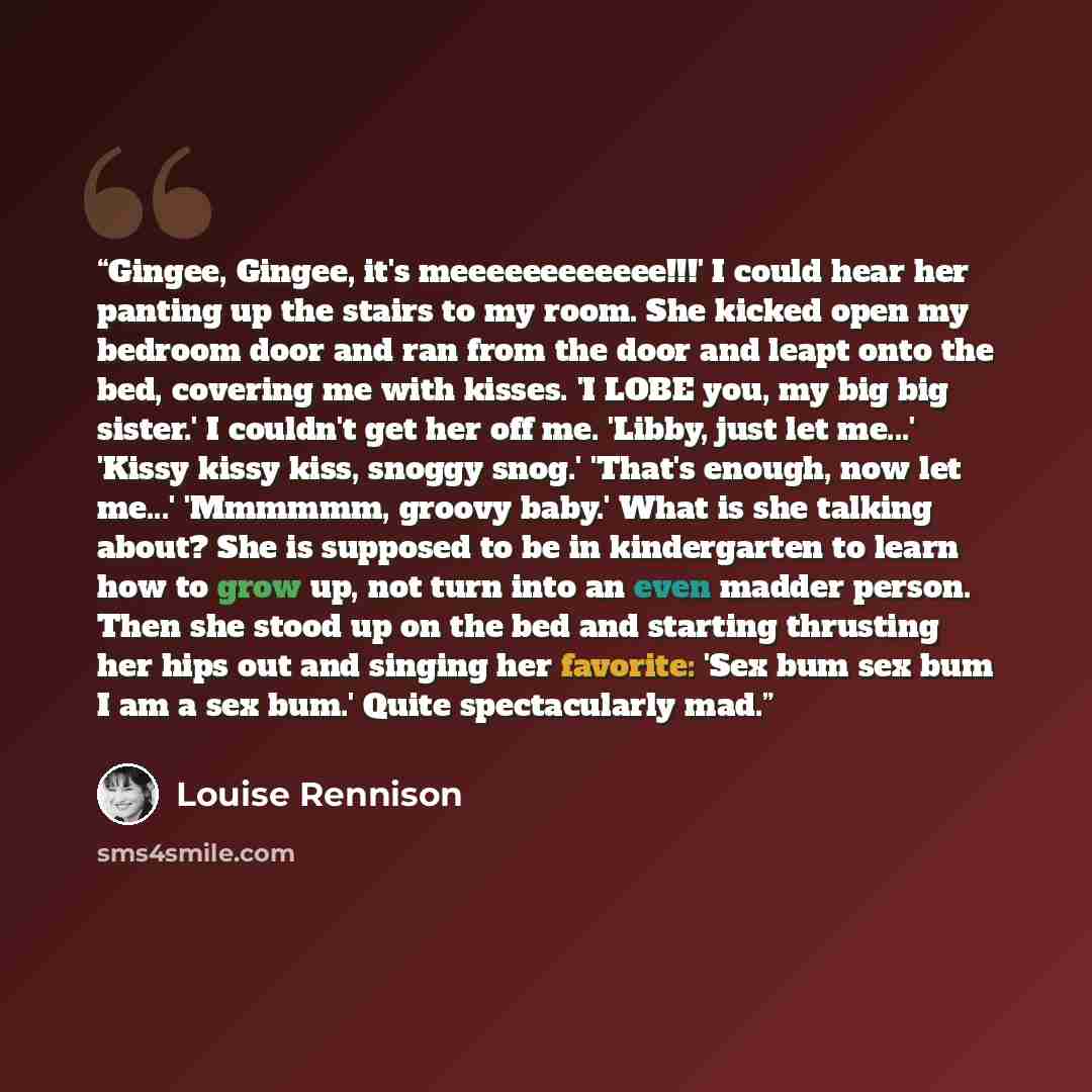 “Gingee, Gingee, it's meeeeeeeeeeee!!!' I could hear her panting up the stairs to my room. She kicked open my bedroom door and ran from the door and leapt onto the bed, covering me with kisses. 'I LOBE you, my big big sister.' I couldn't get her off me. 'Libby, just let me...' 'Kissy kissy kiss…” quote by Louise Rennison
