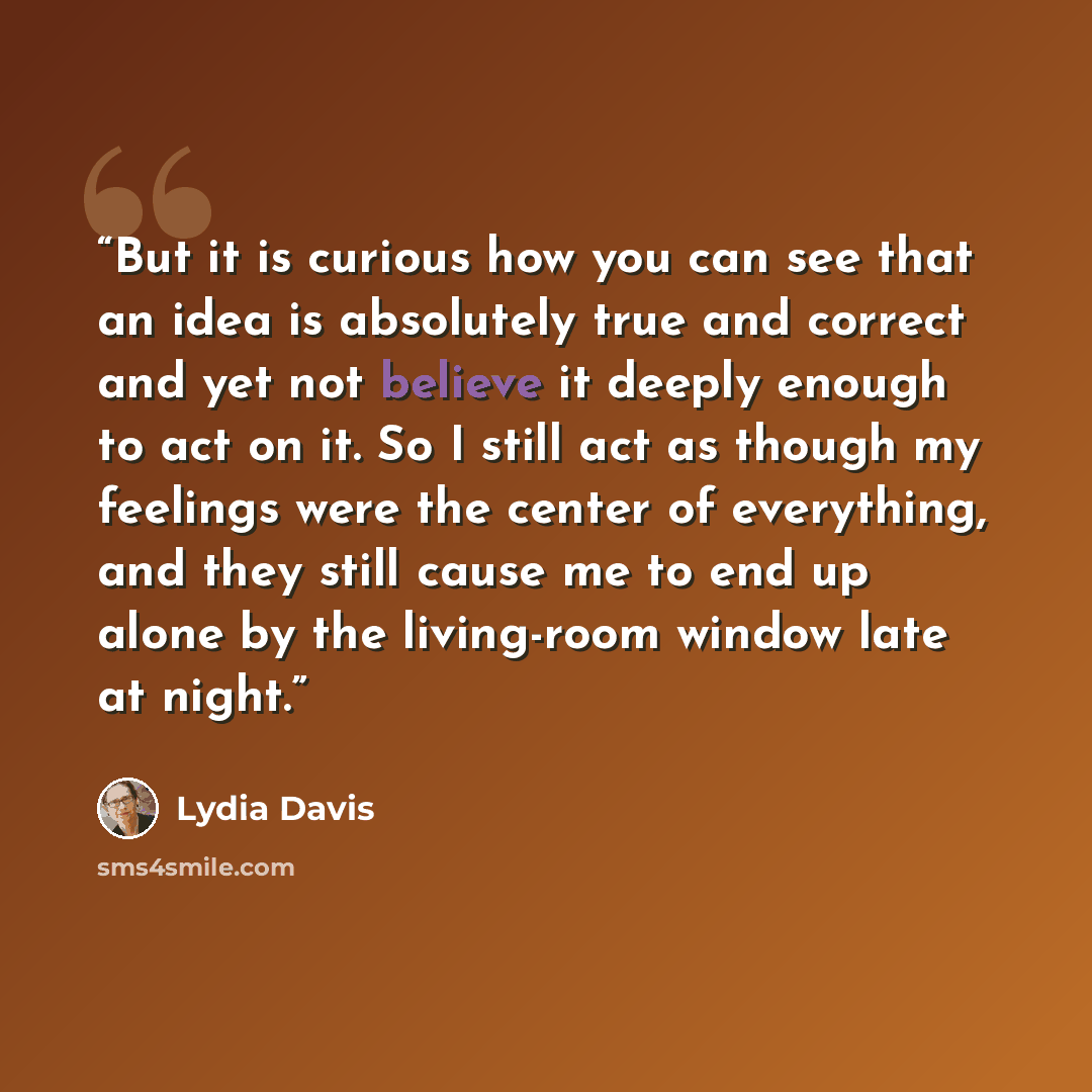 “But it is curious how you can see that an idea is absolutely true and correct and yet not believe it deeply enough to act on it. So I still act as though my feelings were the center of everything, and they still cause me to end up alone by the living-room window late at night.” quote by Lydia Davis