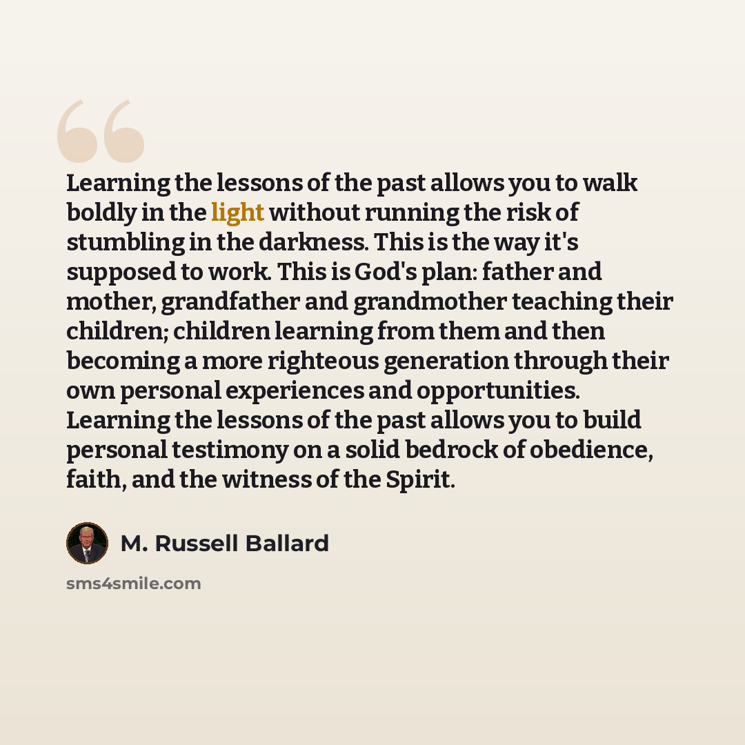 “Learning the lessons of the past allows you to walk boldly in the light without running the risk of stumbling in the darkness. This is the way it's supposed to work. This is God's plan: father and mother, grandfather and grandmother teaching their children; children learning from them and then…” quote by M. Russell Ballard
