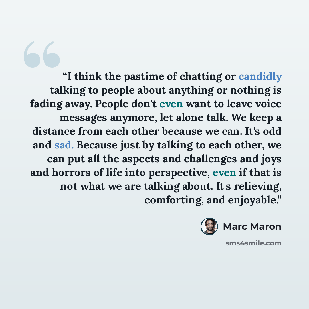 “I think the pastime of chatting or candidly talking to people about anything or nothing is fading away. People don't even want to leave voice messages anymore, let alone talk. We keep a distance from each other because we can. It's odd and sad. Because just by talking to each other, we can put all…” quote by Marc Maron