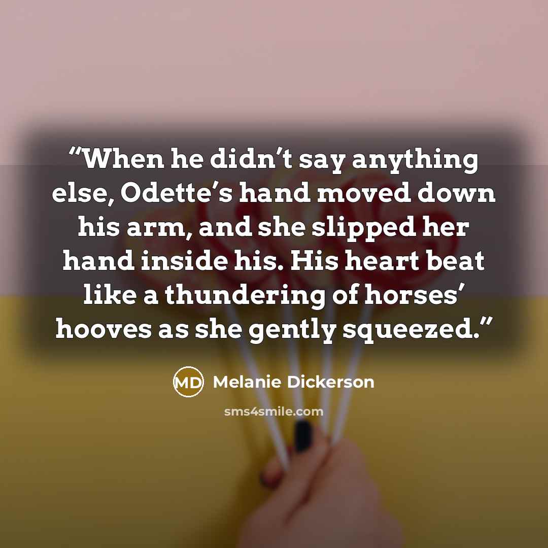 “When he didn’t say anything else, Odette’s hand moved down his arm, and she slipped her hand inside his. His heart beat like a thundering of horses’ hooves as she gently squeezed.” quote by Melanie Dickerson