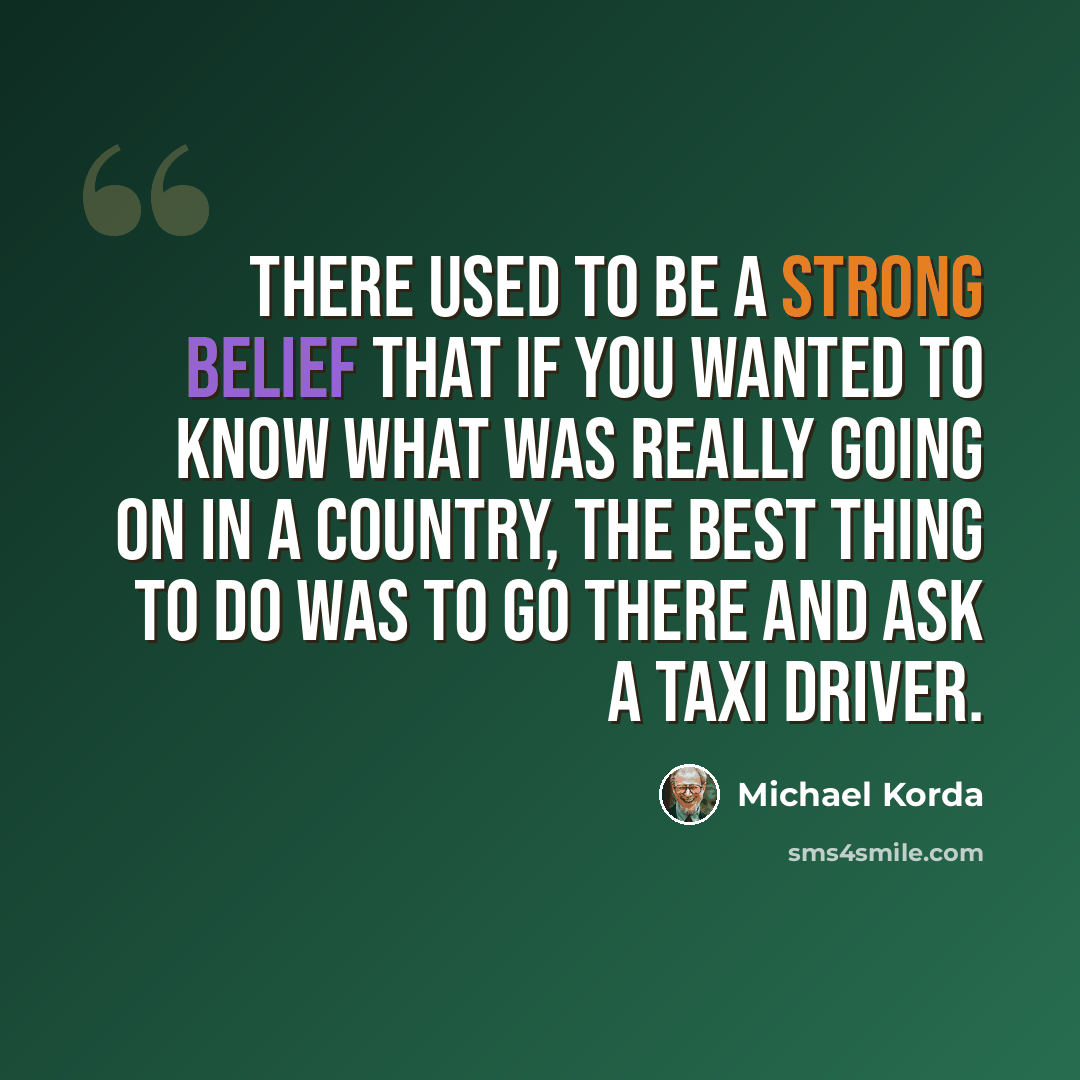 “There used to be a strong belief that if you wanted to know what was really going on in a country, the best thing to do was to go there and ask a taxi driver.” quote by Michael Korda