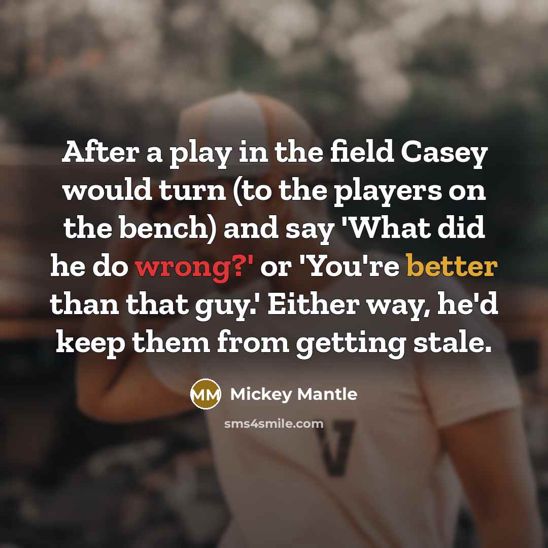 “After a play in the field Casey would turn (to the players on the bench) and say 'What did he do wrong?' or 'You're better than that guy.' Either way, he'd keep them from getting stale.” quote by Mickey Mantle