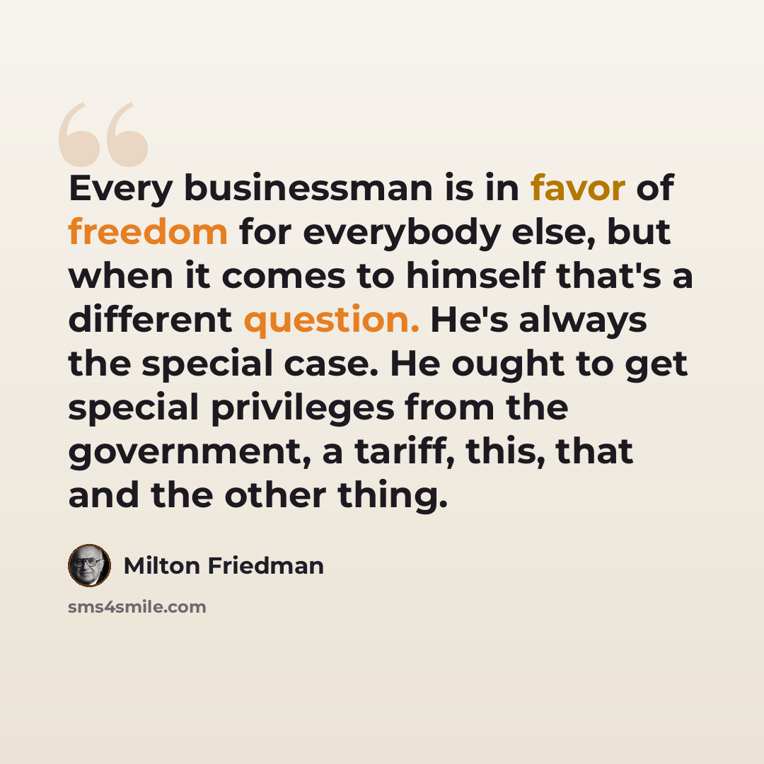 “Every businessman is in favor of freedom for everybody else, but when it comes to himself that's a different question. He's always the special case. He ought to get special privileges from the government, a tariff, this, that and the other thing.” quote by Milton Friedman