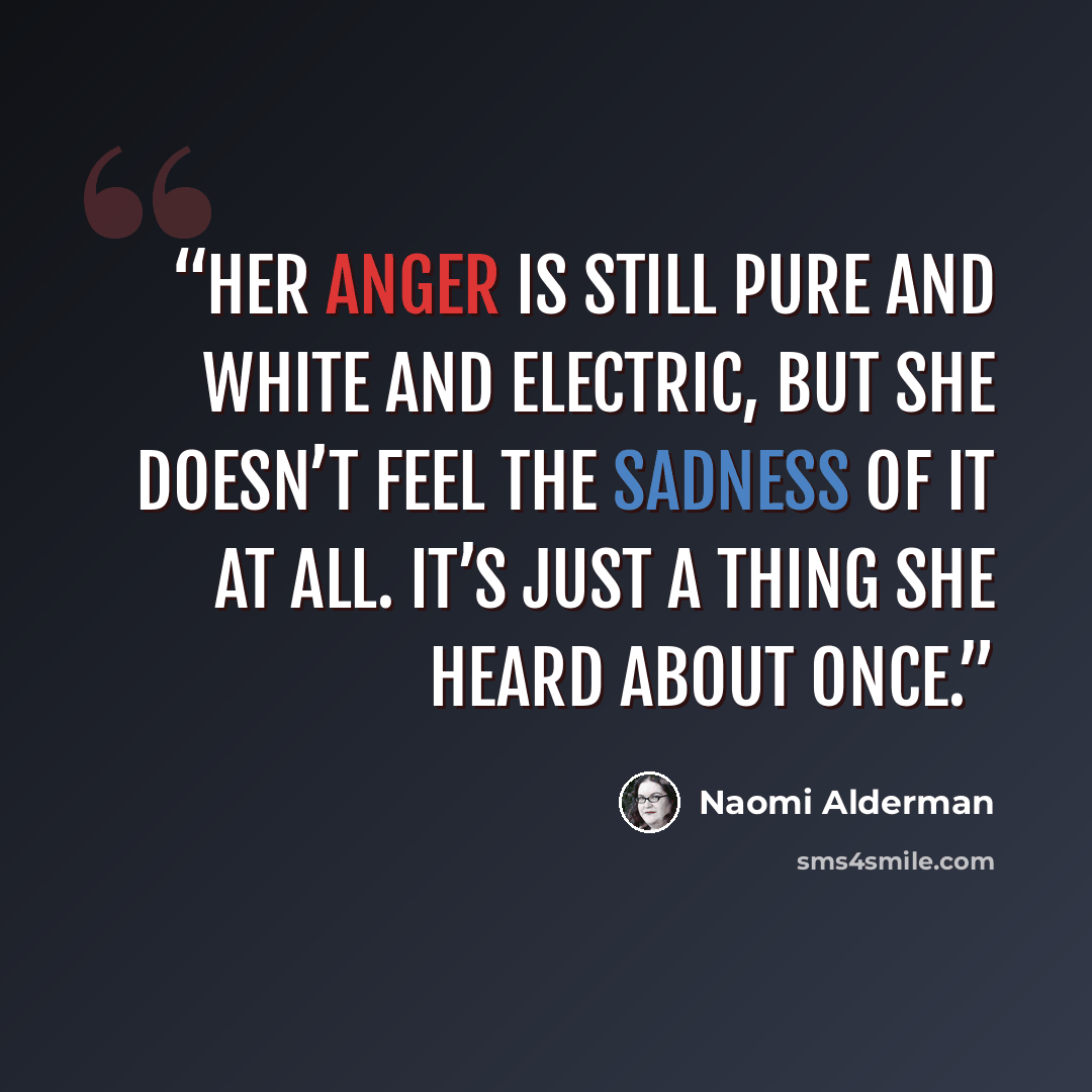 “Her anger is still pure and white and electric, but she doesn’t feel the sadness of it at all. It’s just a thing she heard about once.” quote by Naomi Alderman
