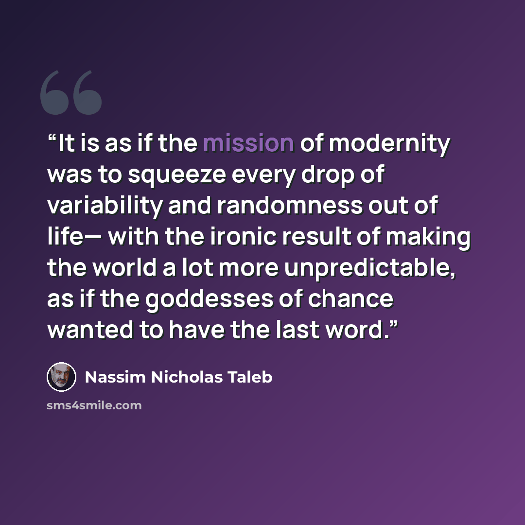 “It is as if the mission of modernity was to squeeze every drop of variability and randomness out of life— with the ironic result of making the world a lot more unpredictable, as if the goddesses of chance wanted to have the last word.” quote by Nassim Nicholas Taleb