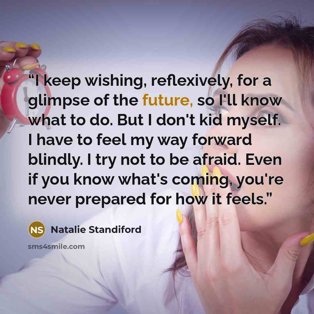 “I keep wishing, reflexively, for a glimpse of the future, so I'll know what to do. But I don't kid myself. I have to feel my way forward blindly. I try not to be afraid. Even if you know what's coming, you're never prepared for how it feels.” quote by Natalie Standiford