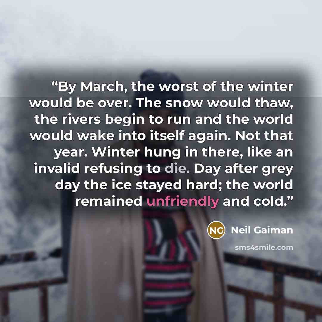 “By March, the worst of the winter would be over. The snow would thaw, the rivers begin to run and the world would wake into itself again. Not that year. Winter hung in there, like an invalid refusing to die. Day after grey day the ice stayed hard; the world remained unfriendly and cold.” quote by Neil Gaiman