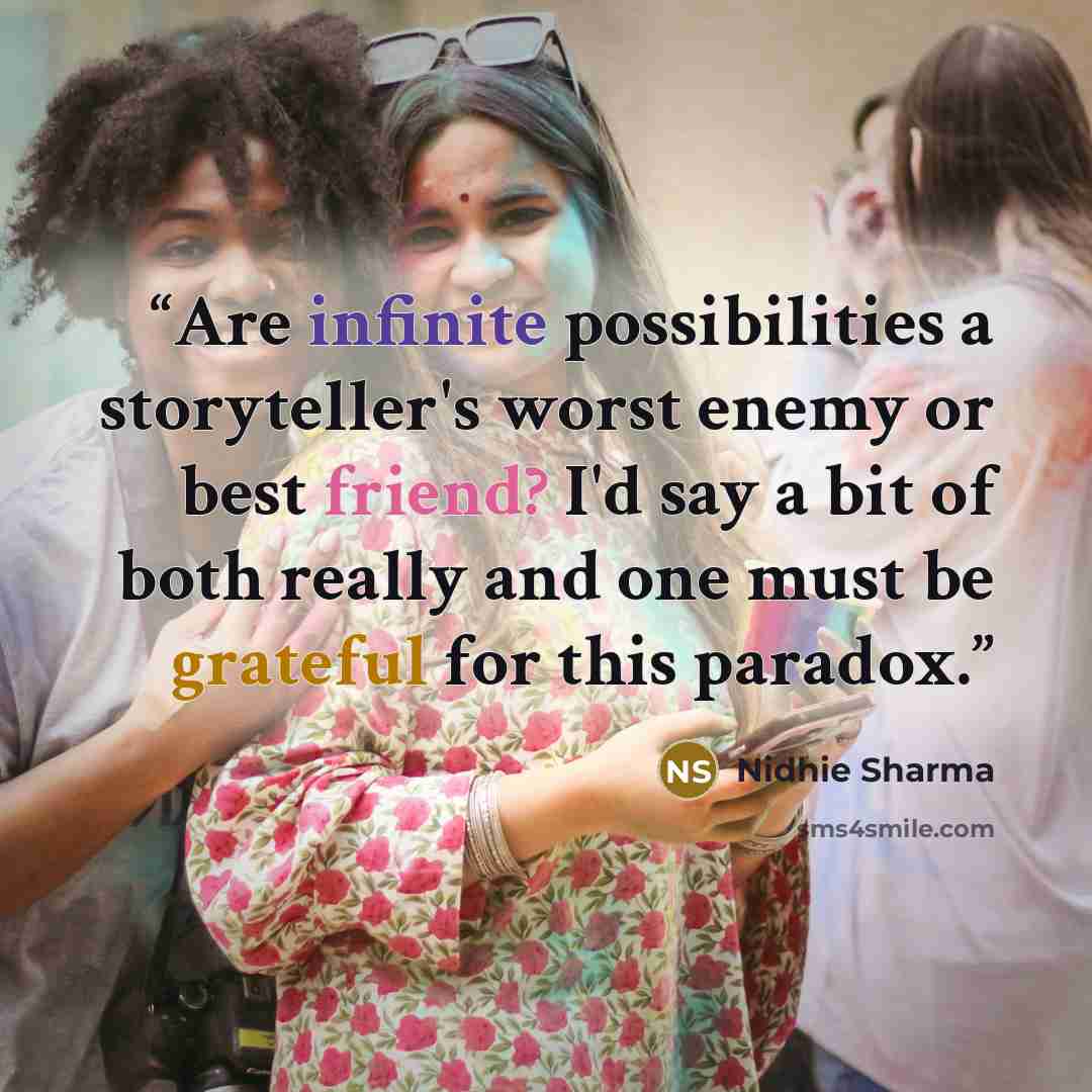 “Are infinite possibilities a storyteller's worst enemy or best friend? I'd say a bit of both really and one must be grateful for this paradox.” quote by Nidhie Sharma