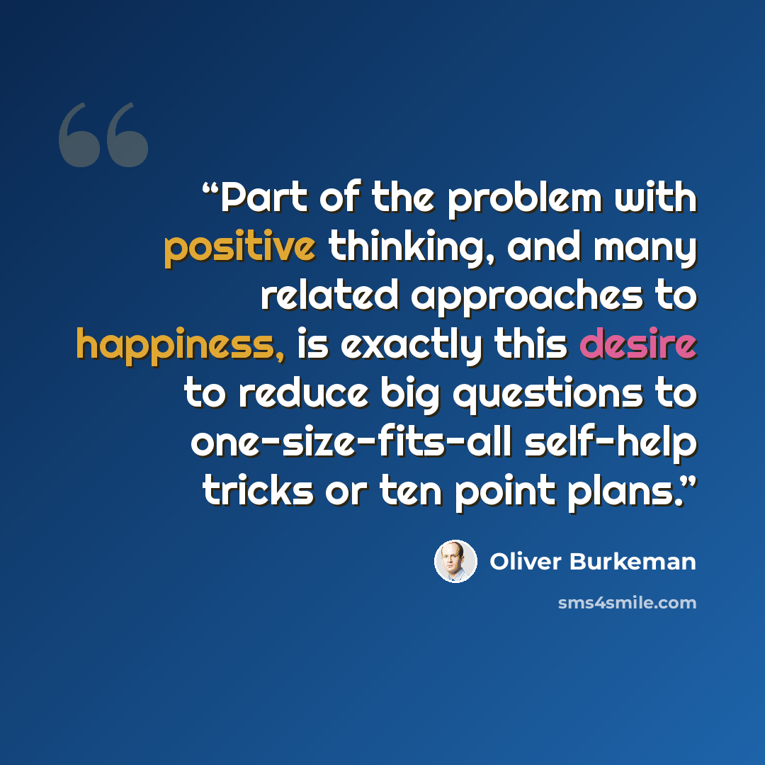 “Part of the problem with positive thinking, and many related approaches to happiness, is exactly this desire to reduce big questions to one-size-fits-all self-help tricks or ten point plans.” quote by Oliver Burkeman