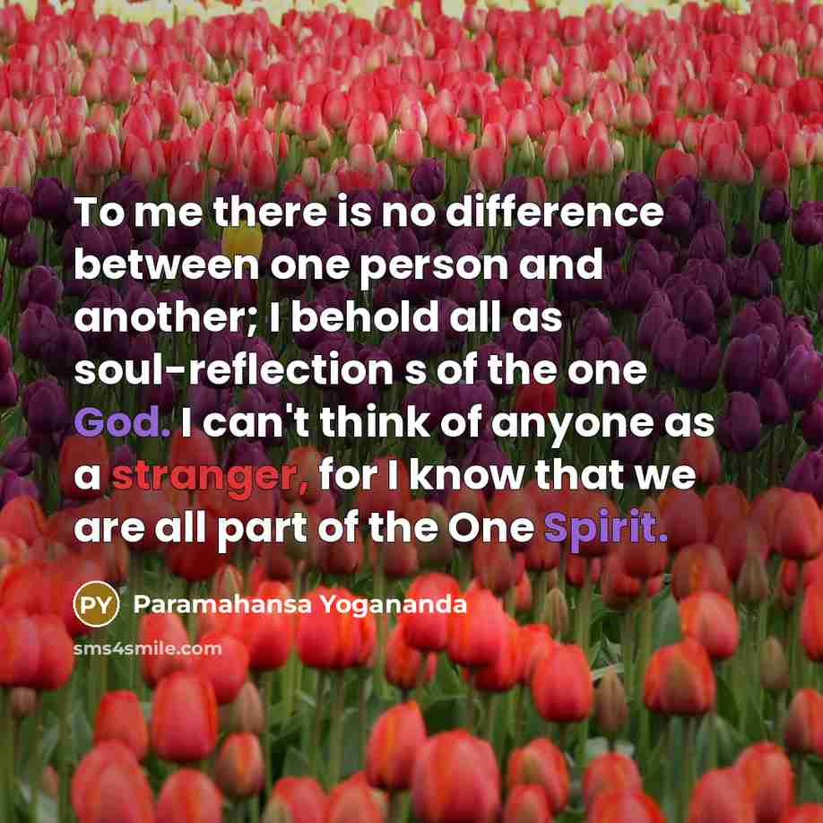 “To me there is no difference between one person and another; I behold all as soul-reflection s of the one God. I can't think of anyone as a stranger, for I know that we are all part of the One Spirit.” quote by Paramahansa Yogananda