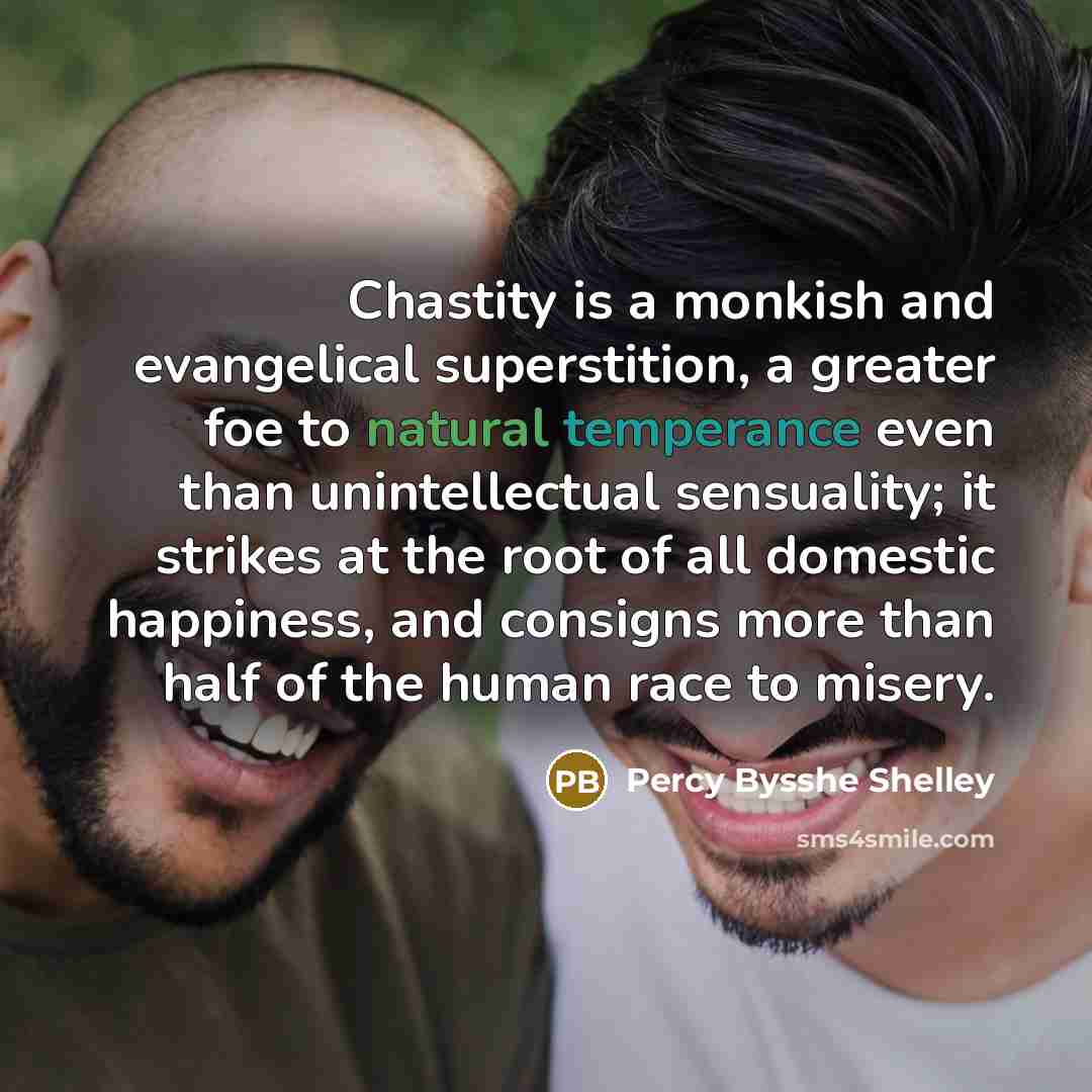 “Chastity is a monkish and evangelical superstition, a greater foe to natural temperance even than unintellectual sensuality; it strikes at the root of all domestic happiness, and consigns more than half of the human race to misery.” quote by Percy Bysshe Shelley
