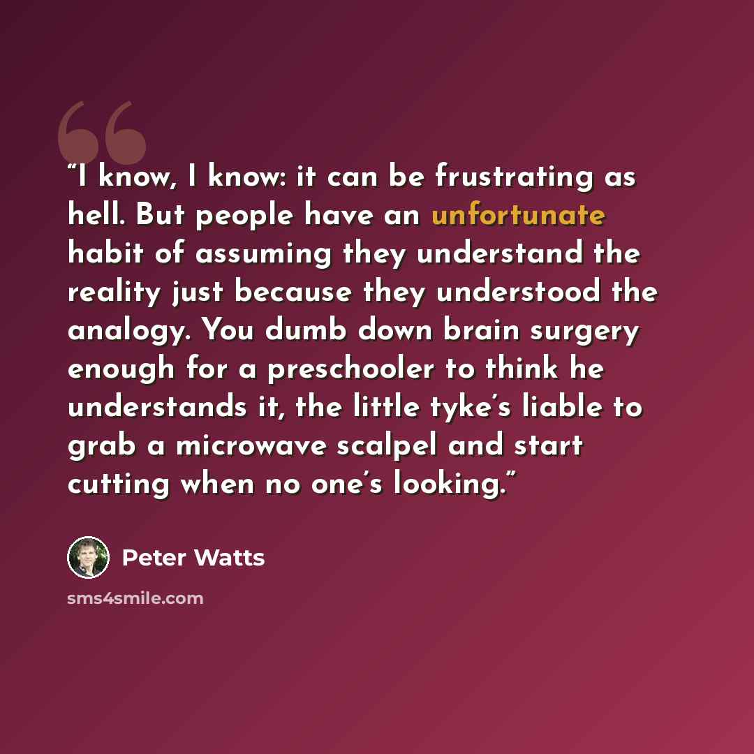 “I know, I know: it can be frustrating as hell. But people have an unfortunate habit of assuming they understand the reality just because they understood the analogy. You dumb down brain surgery enough for a preschooler to think he understands it, the little tyke’s liable to grab a microwave…” quote by Peter Watts