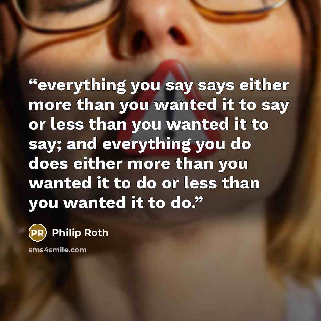 “everything you say says either more than you wanted it to say or less than you wanted it to say; and everything you do does either more than you wanted it to do or less than you wanted it to do.” quote by Philip Roth