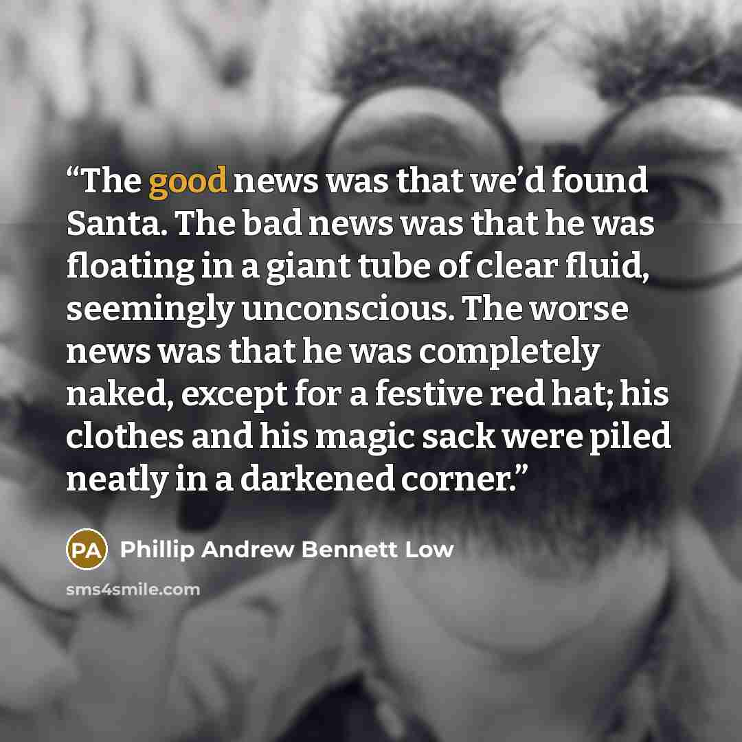 “The good news was that we’d found Santa. The bad news was that he was floating in a giant tube of clear fluid, seemingly unconscious. The worse news was that he was completely naked, except for a festive red hat; his clothes and his magic sack were piled neatly in a darkened corner.” quote by Phillip Andrew Bennett Low