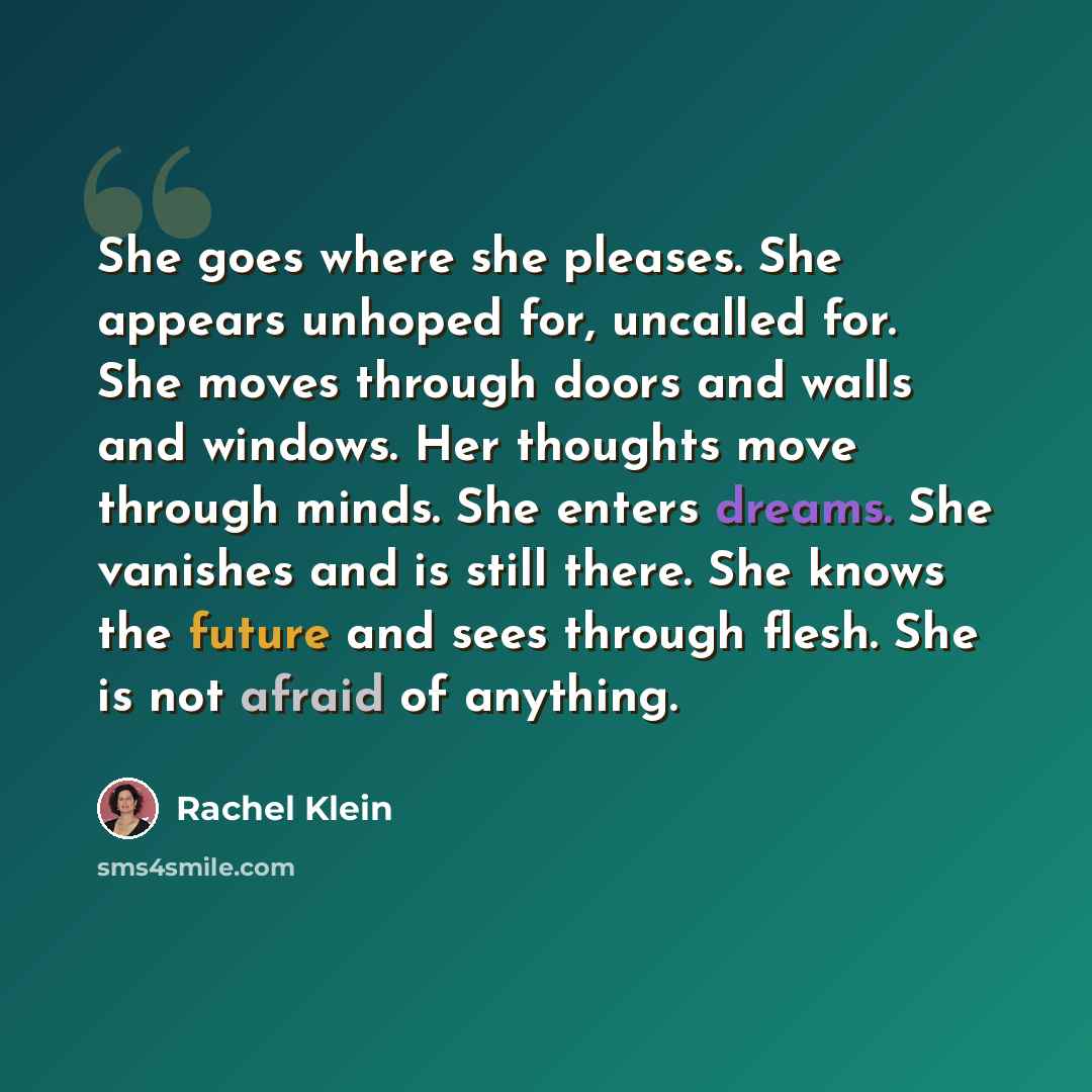 “She goes where she pleases. She appears unhoped for, uncalled for. She moves through doors and walls and windows. Her thoughts move through minds. She enters dreams. She vanishes and is still there. She knows the future and sees through flesh. She is not afraid of anything.” quote by Rachel Klein