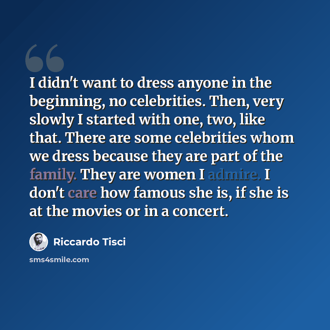 “I didn't want to dress anyone in the beginning, no celebrities. Then, very slowly I started with one, two, like that. There are some celebrities whom we dress because they are part of the family. They are women I admire. I don't care how famous she is, if she is at the movies or in a concert.” quote by Riccardo Tisci