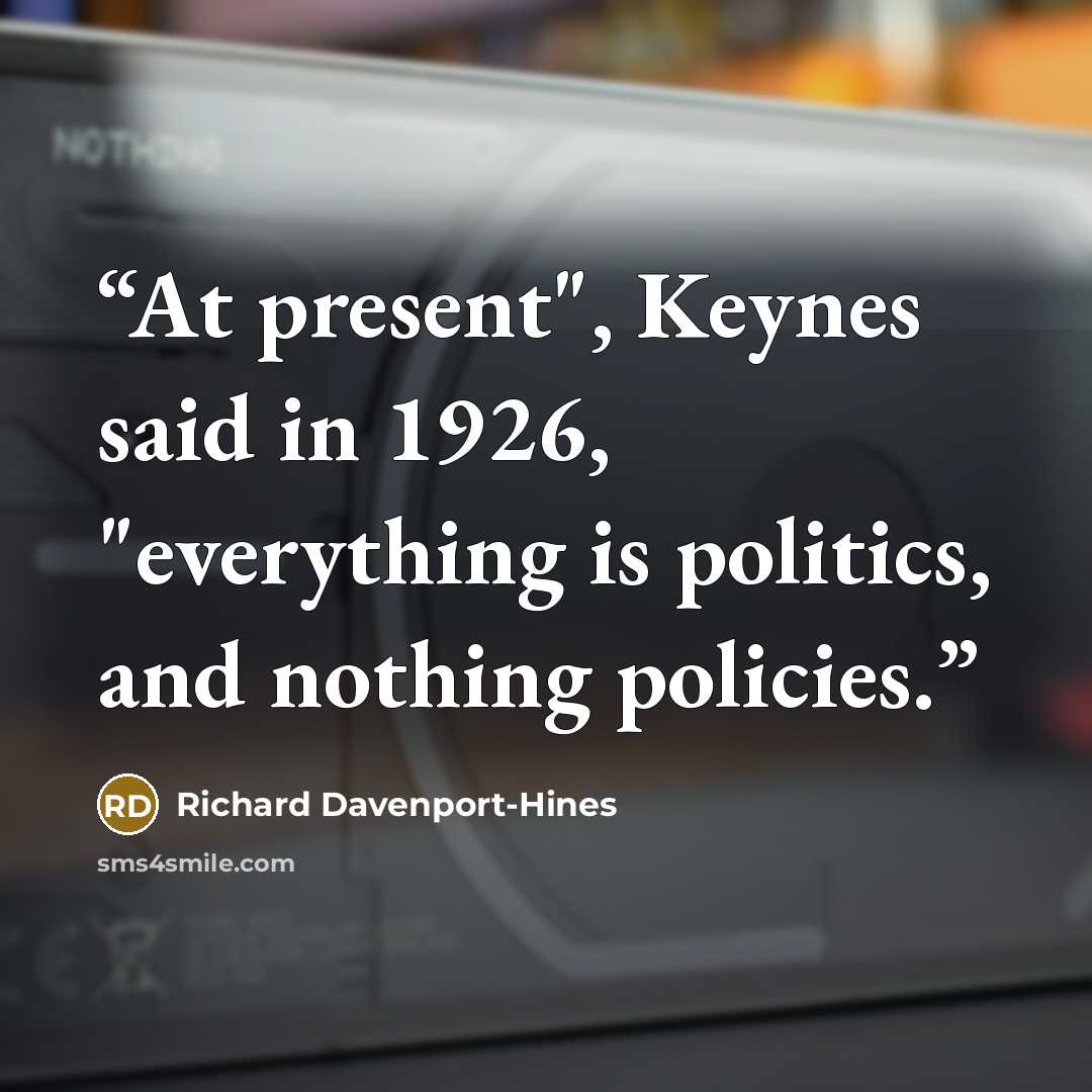 “At present", Keynes said in 1926, "everything is politics, and nothing policies.” quote by Richard Davenport-Hines