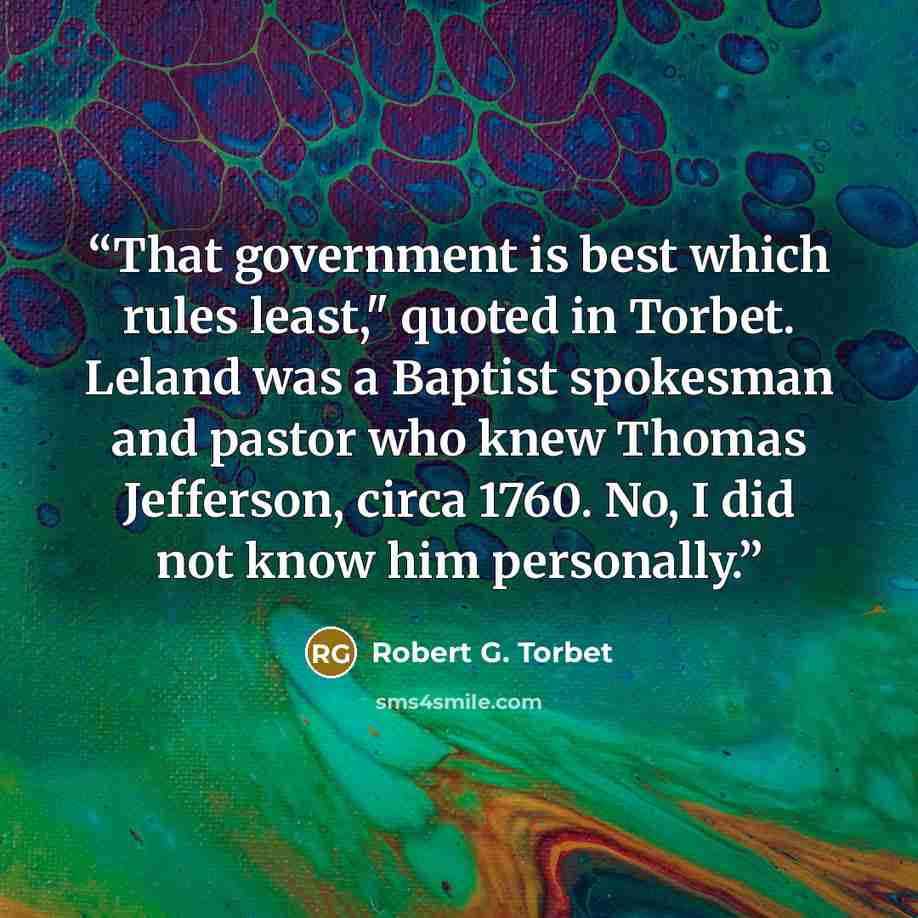 “That government is best which rules least," quoted in Torbet. Leland was a Baptist spokesman and pastor who knew Thomas Jefferson, circa 1760. No, I did not know him personally.” quote by Robert G. Torbet