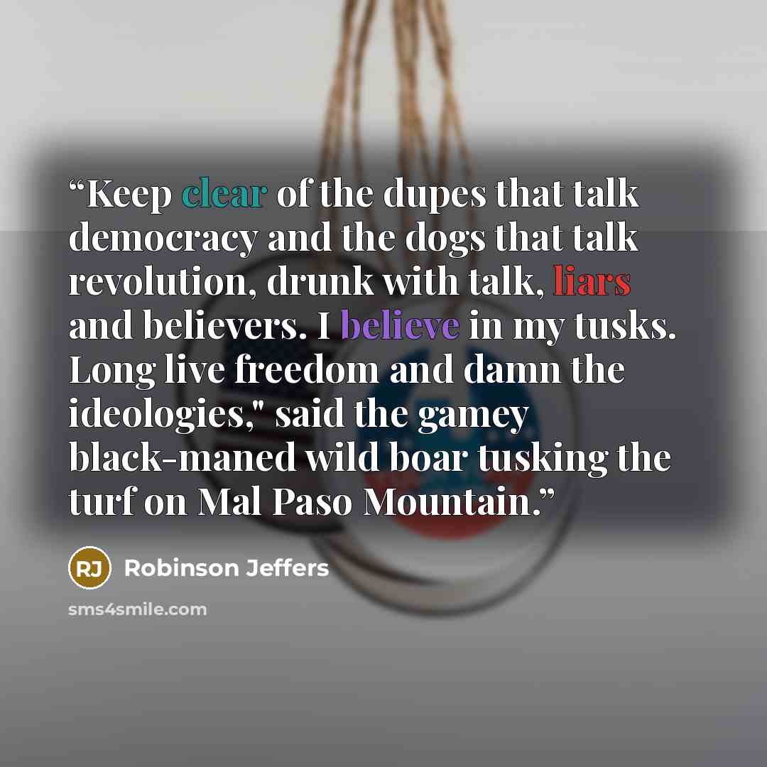 “Keep clear of the dupes that talk democracy and the dogs that talk revolution, drunk with talk, liars and believers. I believe in my tusks. Long live freedom and damn the ideologies," said the gamey black-maned wild boar tusking the turf on Mal Paso Mountain.” quote by Robinson Jeffers