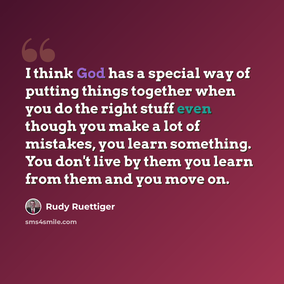 “I think God has a special way of putting things together when you do the right stuff even though you make a lot of mistakes, you learn something. You don't live by them you learn from them and you move on.” quote by Rudy Ruettiger