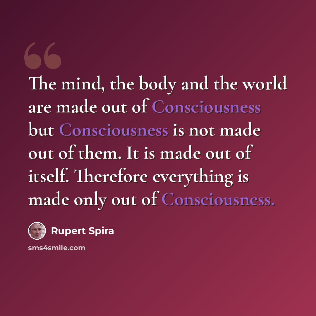 “The mind, the body and the world are made out of Consciousness but Consciousness is not made out of them. It is made out of itself. Therefore everything is made only out of Consciousness.” quote by Rupert Spira