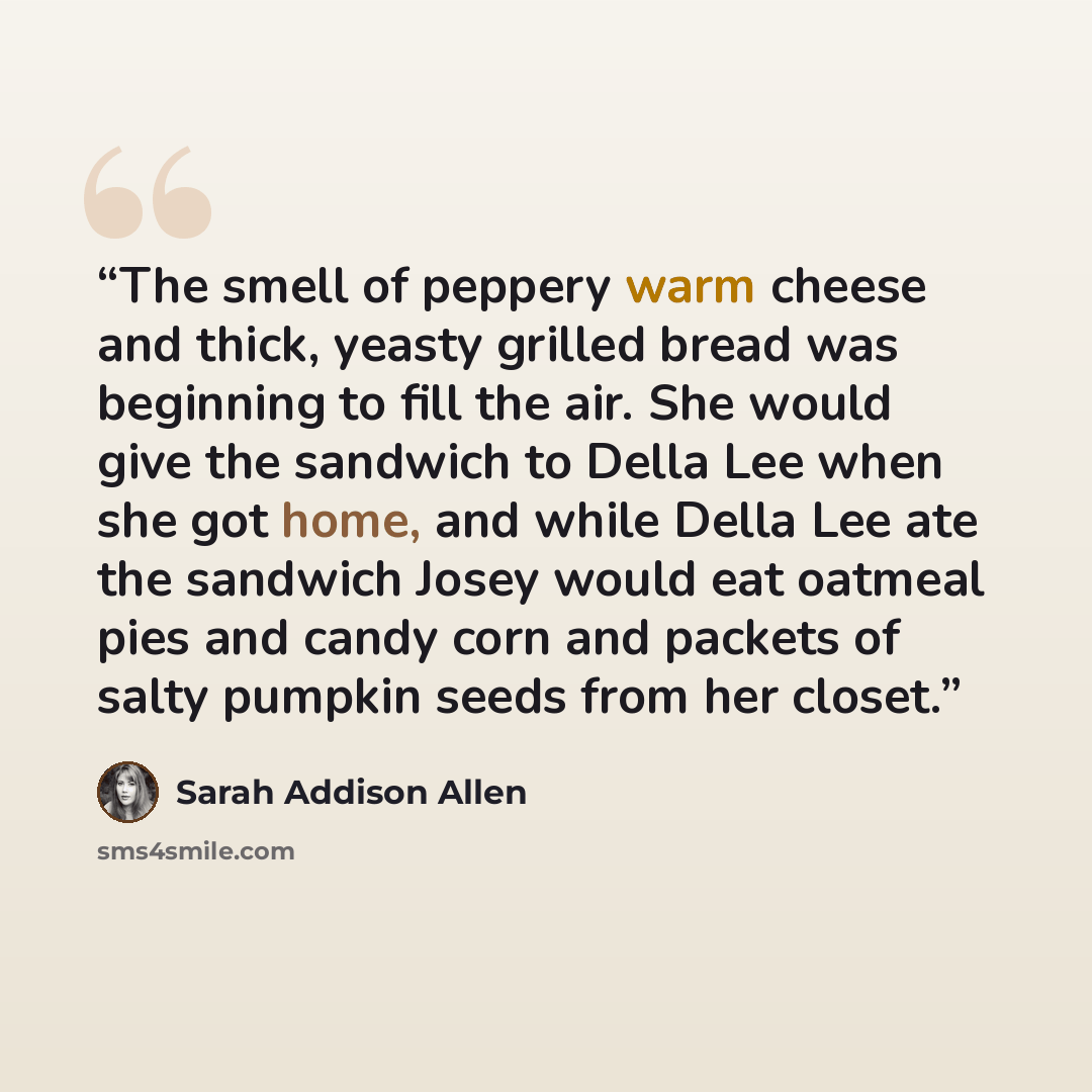 “The smell of peppery warm cheese and thick, yeasty grilled bread was beginning to fill the air. She would give the sandwich to Della Lee when she got home, and while Della Lee ate the sandwich Josey would eat oatmeal pies and candy corn and packets of salty pumpkin seeds from her closet.” quote by Sarah Addison Allen