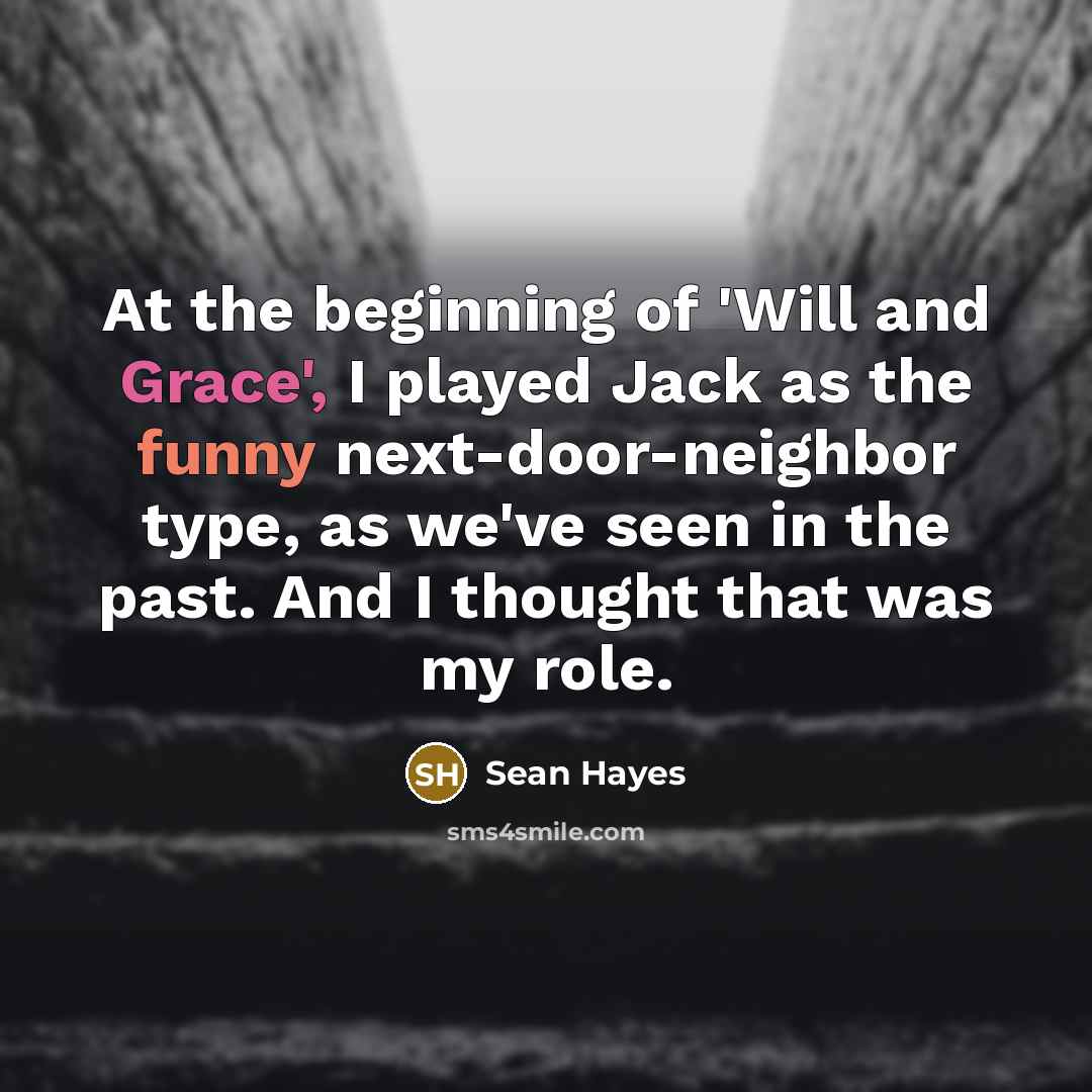 “At the beginning of 'Will and Grace', I played Jack as the funny next-door-neighbor type, as we've seen in the past. And I thought that was my role.” quote by Sean Hayes
