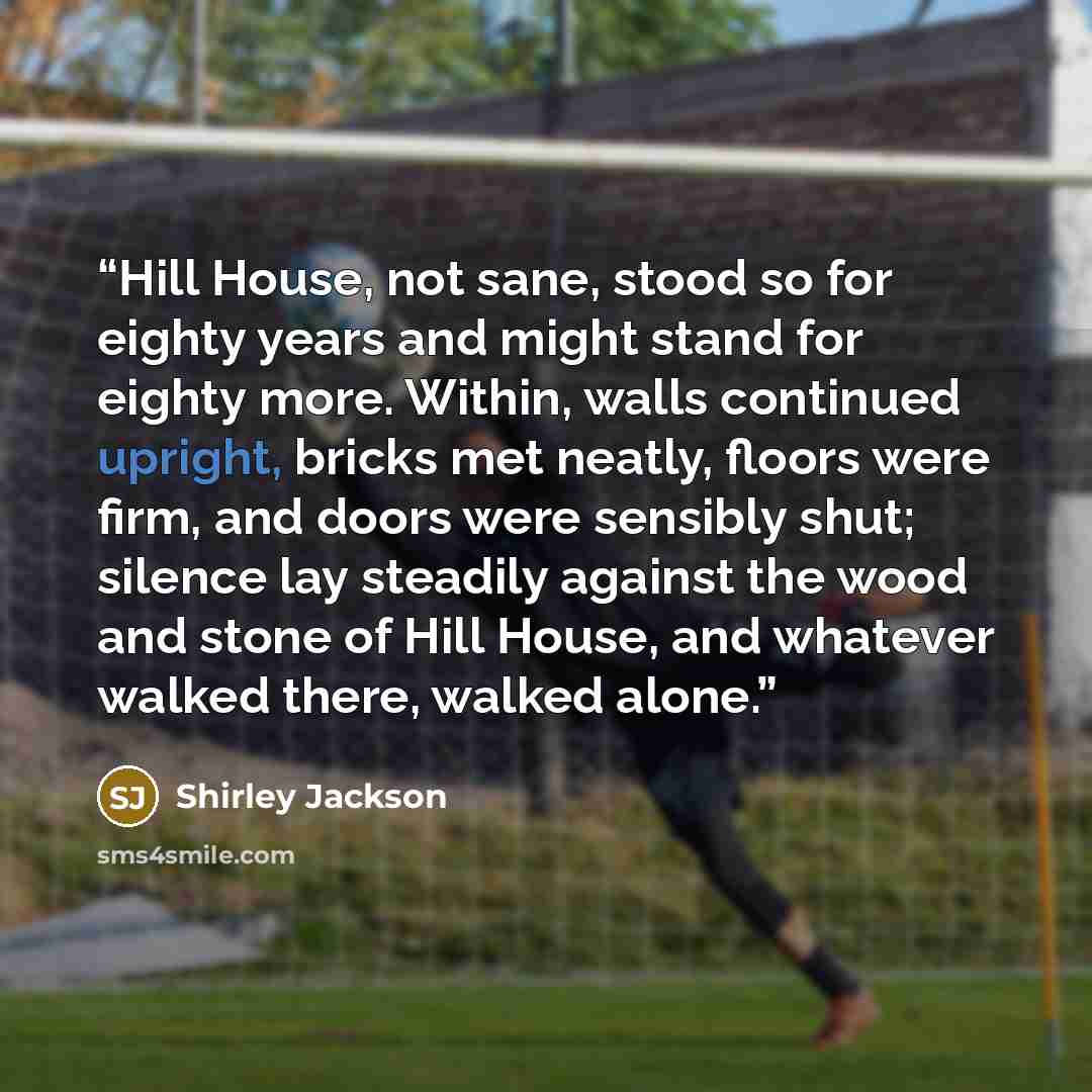 “Hill House, not sane, stood so for eighty years and might stand for eighty more. Within, walls continued upright, bricks met neatly, floors were firm, and doors were sensibly shut; silence lay steadily against the wood and stone of Hill House, and whatever walked there, walked alone.” quote by Shirley Jackson