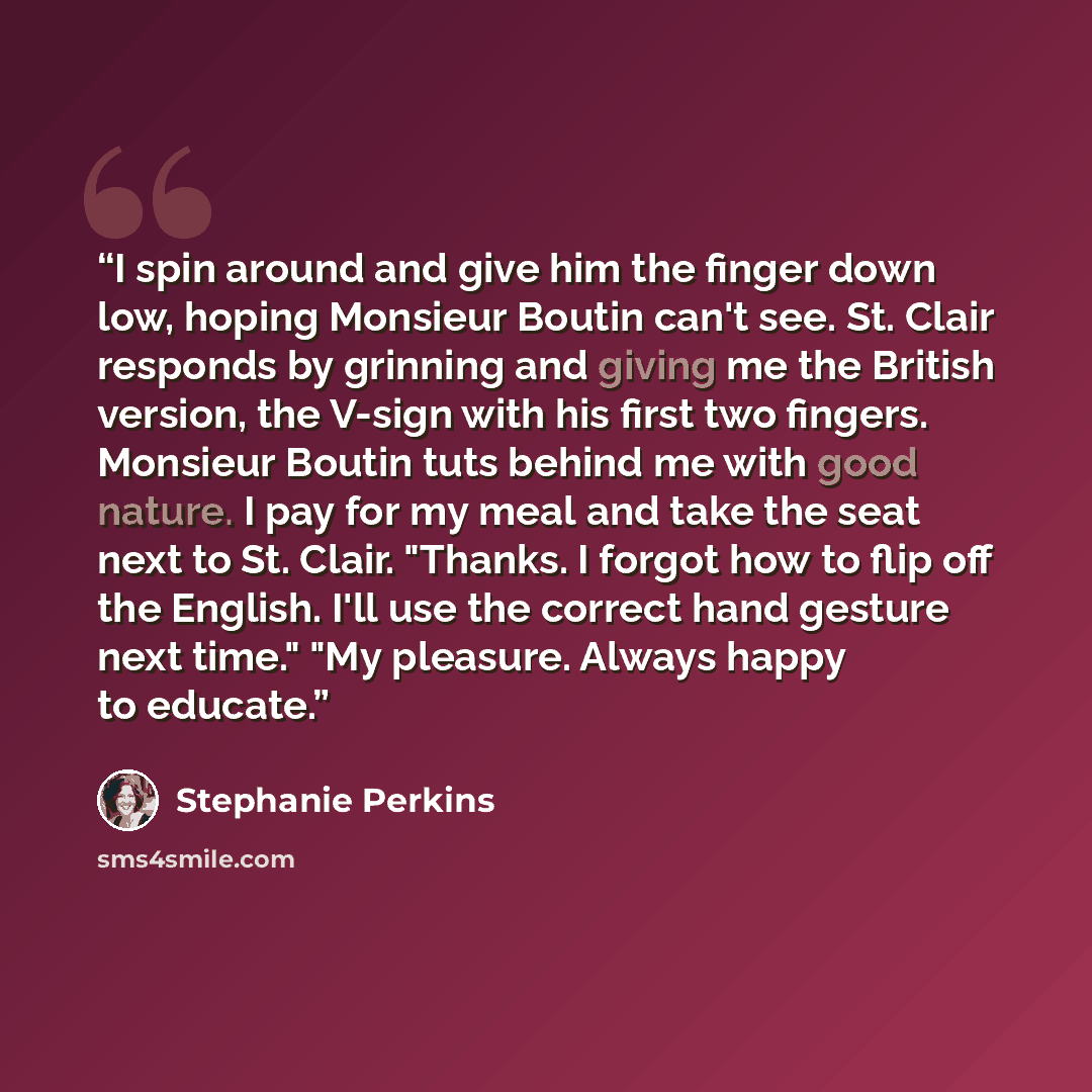 “I spin around and give him the finger down low, hoping Monsieur Boutin can't see. St. Clair responds by grinning and giving me the British version, the V-sign with his first two fingers. Monsieur Boutin tuts behind me with good nature. I pay for my meal and take the seat next to St. Clair…” quote by Stephanie Perkins