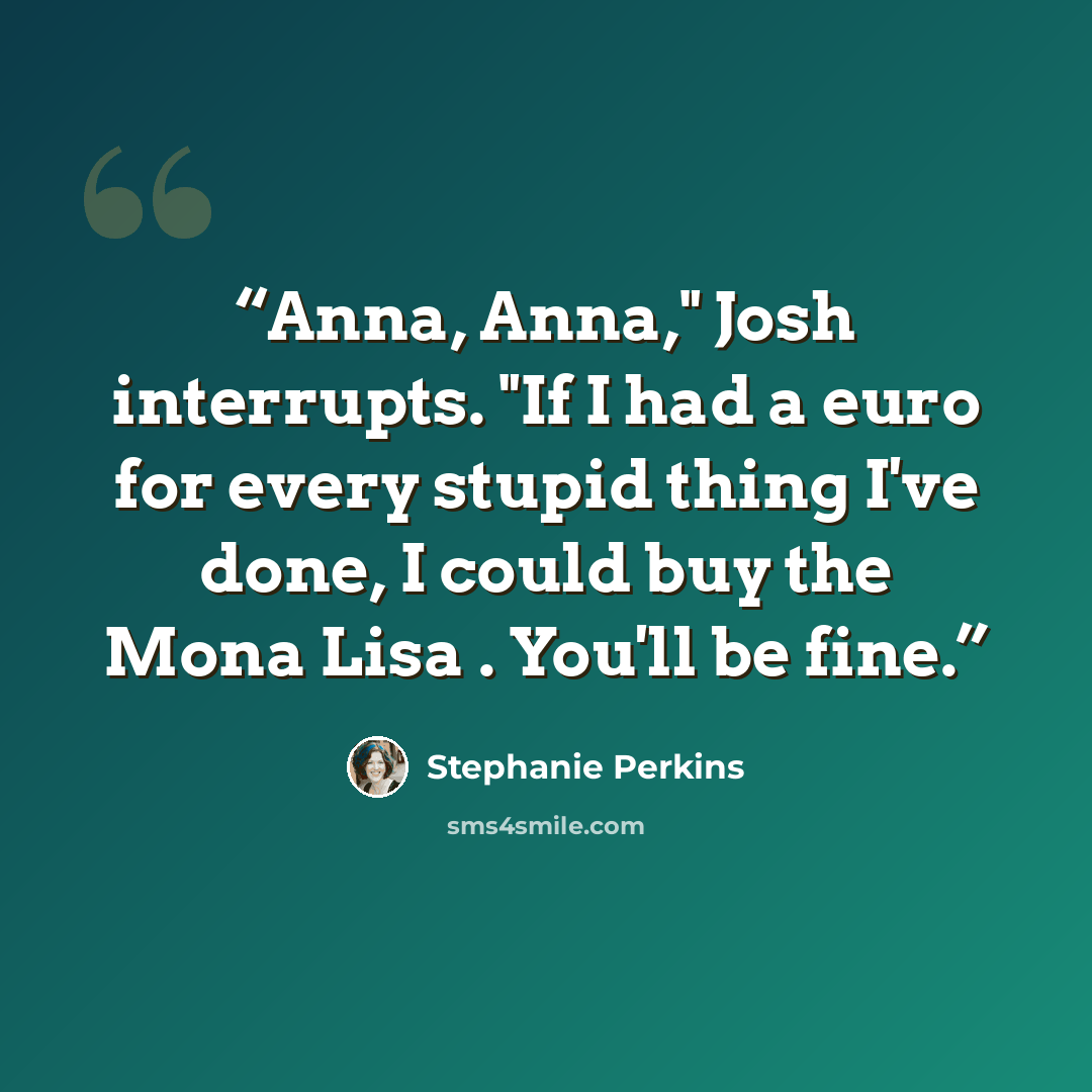 “Anna, Anna," Josh interrupts. "If I had a euro for every stupid thing I've done, I could buy the Mona Lisa . You'll be fine.” quote by Stephanie Perkins