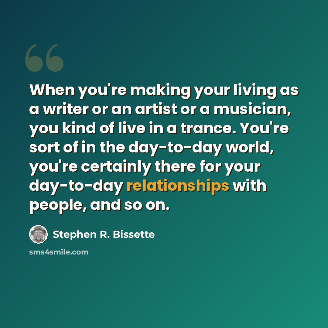 “When you're making your living as a writer or an artist or a musician, you kind of live in a trance. You're sort of in the day-to-day world, you're certainly there for your day-to-day relationships with people, and so on.” quote by Stephen R. Bissette